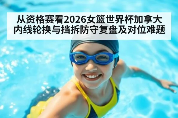 从资格赛看2026女篮世界杯加拿大内线轮换与挡拆防守复盘及对位难题